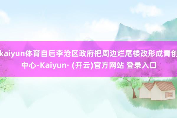 kaiyun体育自后李沧区政府把周边烂尾楼改形成青创中心-Kaiyun· (开云)官方网站 登录入口