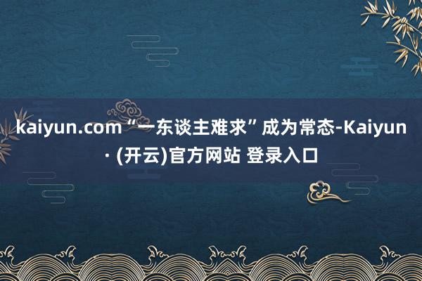 kaiyun.com“一东谈主难求”成为常态-Kaiyun· (开云)官方网站 登录入口