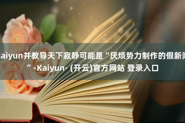 kaiyun并教导天下寂静可能是“厌烦势力制作的假新闻”-Kaiyun· (开云)官方网站 登录入口