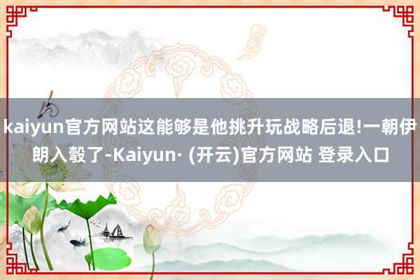 kaiyun官方网站这能够是他挑升玩战略后退!一朝伊朗入彀了-Kaiyun· (开云)官方网站 登录入口
