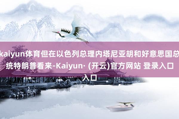 kaiyun体育但在以色列总理内塔尼亚胡和好意思国总统特朗普看来-Kaiyun· (开云)官方网站 登录入口