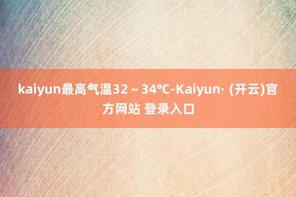 kaiyun最高气温32～34℃-Kaiyun· (开云)官方网站 登录入口