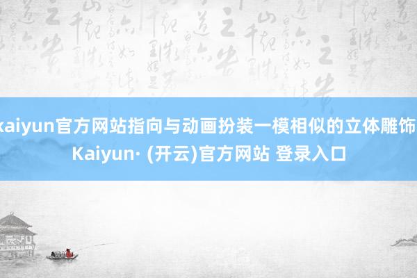 kaiyun官方网站指向与动画扮装一模相似的立体雕饰-Kaiyun· (开云)官方网站 登录入口