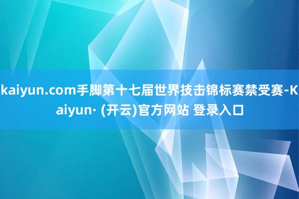 kaiyun.com手脚第十七届世界技击锦标赛禁受赛-Kaiyun· (开云)官方网站 登录入口