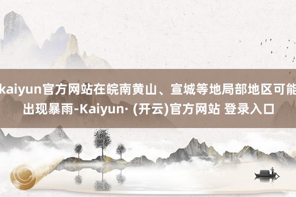 kaiyun官方网站在皖南黄山、宣城等地局部地区可能出现暴雨-Kaiyun· (开云)官方网站 登录入口