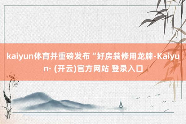 kaiyun体育并重磅发布“好房装修用龙牌-Kaiyun· (开云)官方网站 登录入口