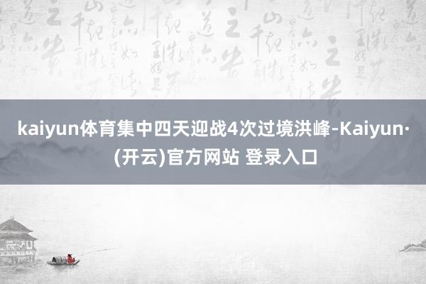 kaiyun体育集中四天迎战4次过境洪峰-Kaiyun· (开云)官方网站 登录入口