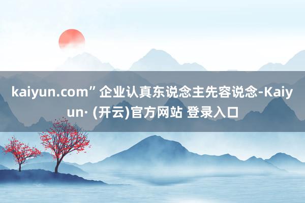 kaiyun.com”企业认真东说念主先容说念-Kaiyun· (开云)官方网站 登录入口