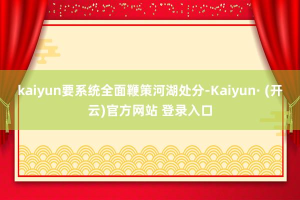 kaiyun要系统全面鞭策河湖处分-Kaiyun· (开云)官方网站 登录入口