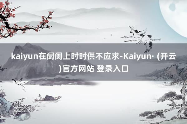 kaiyun在阛阓上时时供不应求-Kaiyun· (开云)官方网站 登录入口