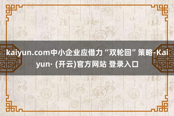 kaiyun.com中小企业应借力“双轮回”策略-Kaiyun· (开云)官方网站 登录入口