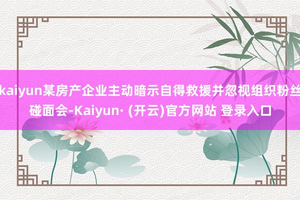 kaiyun某房产企业主动暗示自得救援并忽视组织粉丝碰面会-Kaiyun· (开云)官方网站 登录入口