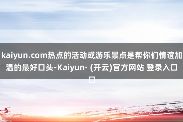 kaiyun.com热点的活动或游乐景点是帮你们情谊加温的最好口头-Kaiyun· (开云)官方网站 登录入口