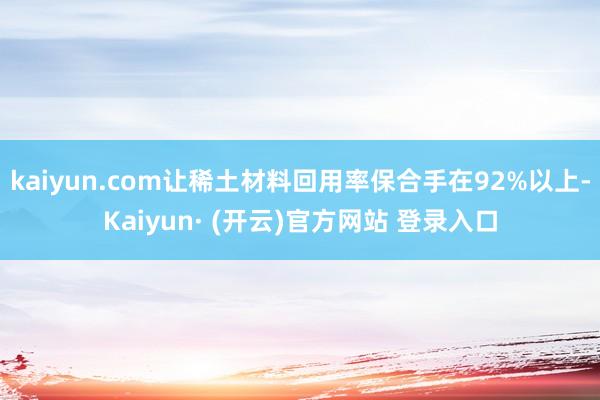kaiyun.com让稀土材料回用率保合手在92%以上-Kaiyun· (开云)官方网站 登录入口
