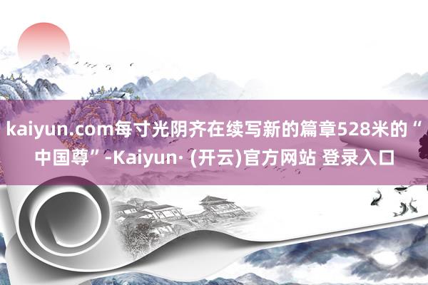 kaiyun.com每寸光阴齐在续写新的篇章528米的“中国尊”-Kaiyun· (开云)官方网站 登录入口