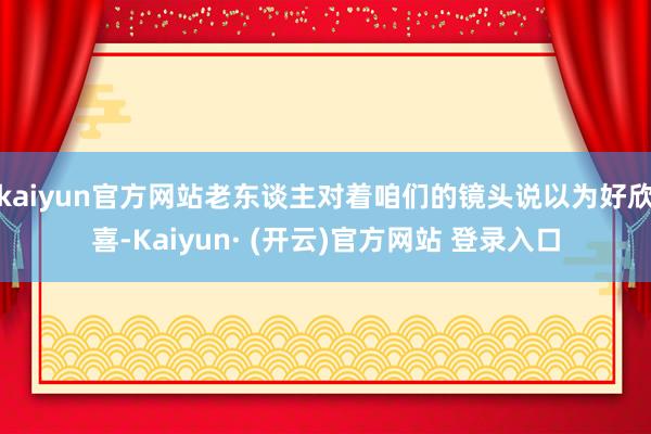 kaiyun官方网站老东谈主对着咱们的镜头说以为好欣喜-Kaiyun· (开云)官方网站 登录入口