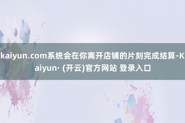 kaiyun.com系统会在你离开店铺的片刻完成结算-Kaiyun· (开云)官方网站 登录入口