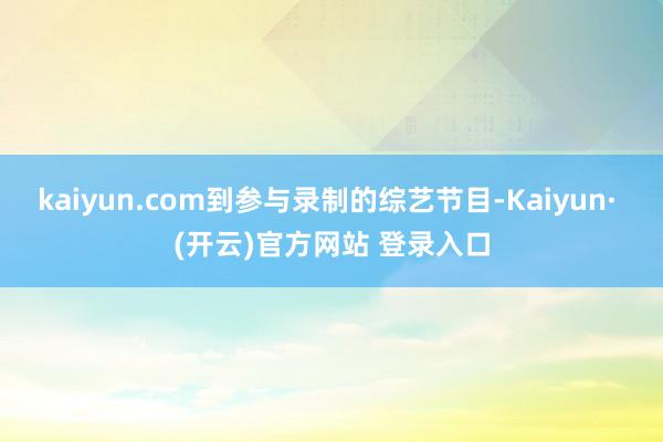 kaiyun.com到参与录制的综艺节目-Kaiyun· (开云)官方网站 登录入口