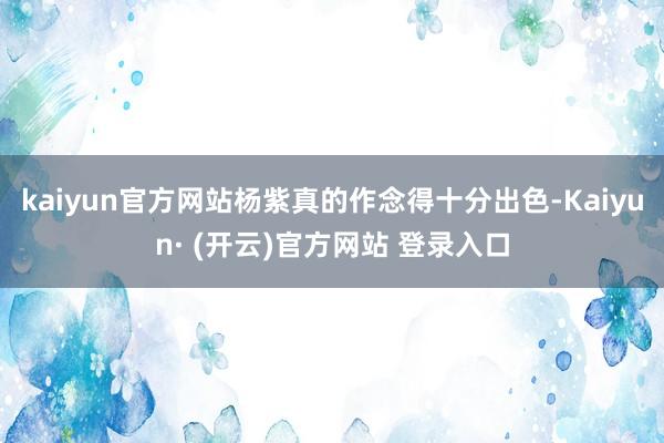 kaiyun官方网站杨紫真的作念得十分出色-Kaiyun· (开云)官方网站 登录入口