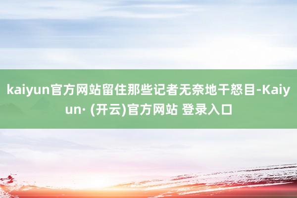 kaiyun官方网站留住那些记者无奈地干怒目-Kaiyun· (开云)官方网站 登录入口