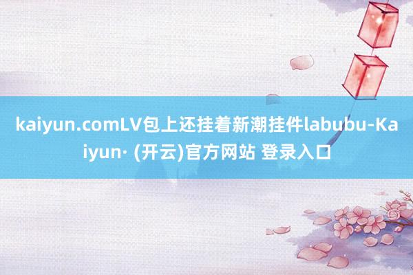 kaiyun.comLV包上还挂着新潮挂件labubu-Kaiyun· (开云)官方网站 登录入口