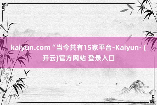 kaiyun.com“当今共有15家平台-Kaiyun· (开云)官方网站 登录入口