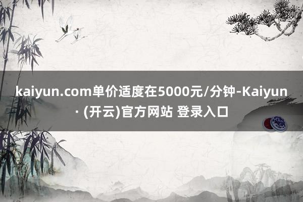 kaiyun.com单价适度在5000元/分钟-Kaiyun· (开云)官方网站 登录入口