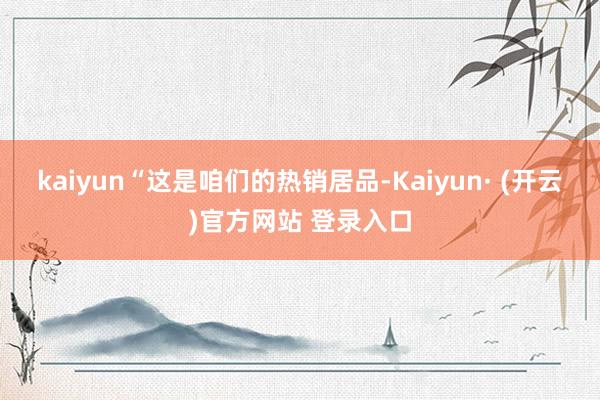 kaiyun“这是咱们的热销居品-Kaiyun· (开云)官方网站 登录入口