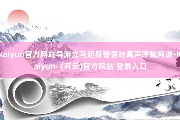 kaiyun官方网站导游立马起身警悟地高声呼喊肖波-Kaiyun· (开云)官方网站 登录入口
