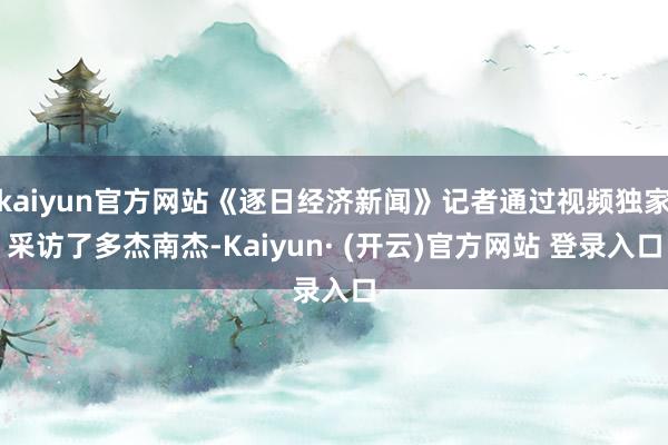kaiyun官方网站《逐日经济新闻》记者通过视频独家采访了多杰南杰-Kaiyun· (开云)官方网站 登录入口