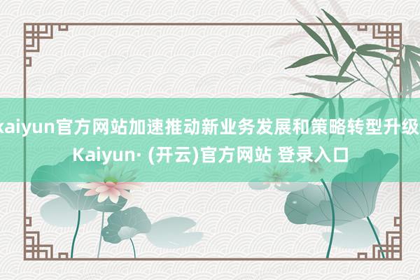 kaiyun官方网站加速推动新业务发展和策略转型升级-Kaiyun· (开云)官方网站 登录入口