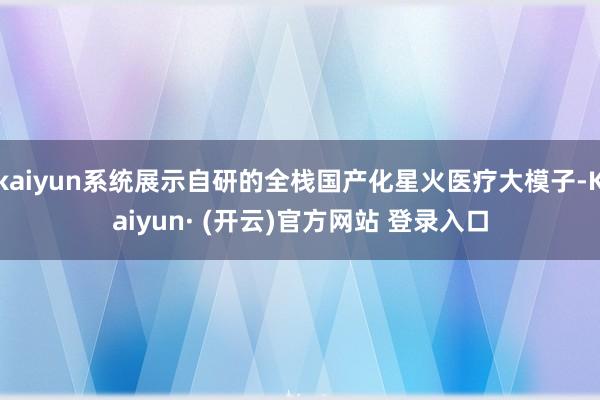 kaiyun系统展示自研的全栈国产化星火医疗大模子-Kaiyun· (开云)官方网站 登录入口
