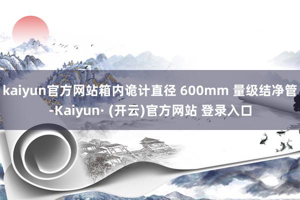 kaiyun官方网站箱内诡计直径 600mm 量级结净管-Kaiyun· (开云)官方网站 登录入口