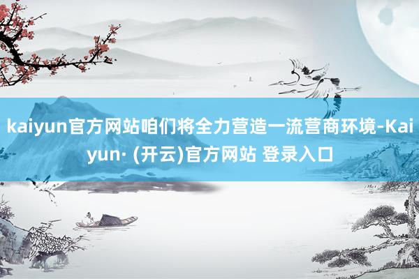 kaiyun官方网站咱们将全力营造一流营商环境-Kaiyun· (开云)官方网站 登录入口