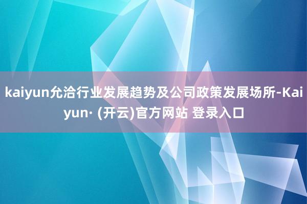 kaiyun允洽行业发展趋势及公司政策发展场所-Kaiyun· (开云)官方网站 登录入口