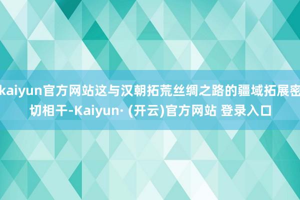 kaiyun官方网站这与汉朝拓荒丝绸之路的疆域拓展密切相干-Kaiyun· (开云)官方网站 登录入口