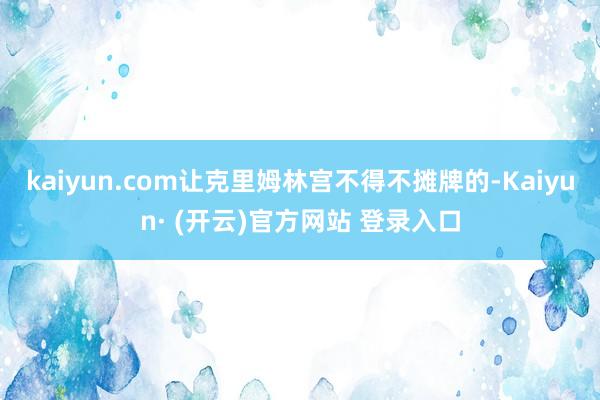 kaiyun.com让克里姆林宫不得不摊牌的-Kaiyun· (开云)官方网站 登录入口