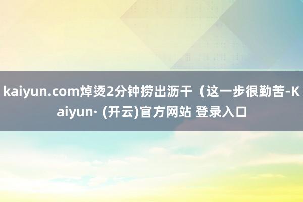 kaiyun.com焯烫2分钟捞出沥干(这一步很勤苦-Kaiyun· (开云)官方网站 登录入口