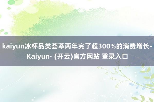kaiyun冰杯品类荟萃两年完了超300%的消费增长-Kaiyun· (开云)官方网站 登录入口