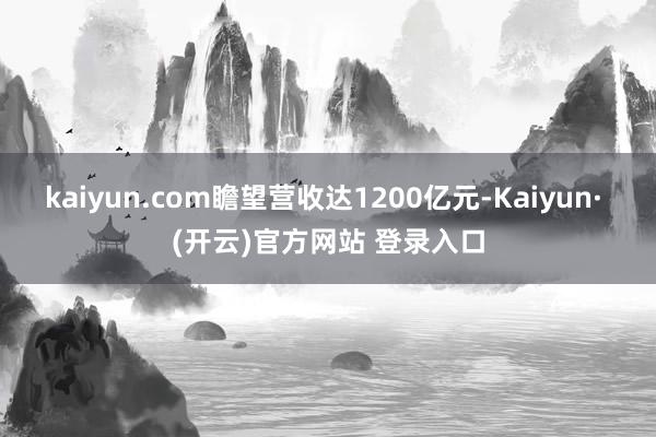 kaiyun.com瞻望营收达1200亿元-Kaiyun· (开云)官方网站 登录入口