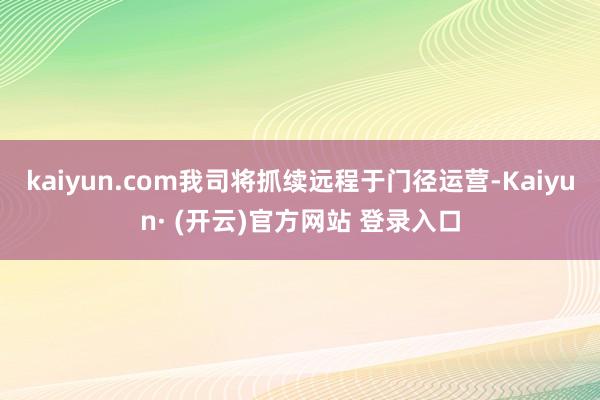 kaiyun.com我司将抓续远程于门径运营-Kaiyun· (开云)官方网站 登录入口