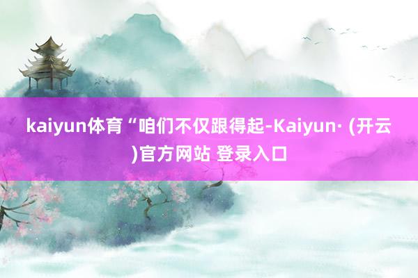 kaiyun体育 “咱们不仅跟得起-Kaiyun· (开云)官方网站 登录入口