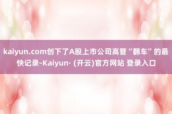 kaiyun.com创下了A股上市公司高管“翻车”的最快记录-Kaiyun· (开云)官方网站 登录入口