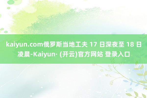 kaiyun.com俄罗斯当地工夫 17 日深夜至 18 日凌晨-Kaiyun· (开云)官方网站 登录入口
