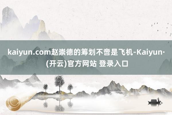 kaiyun.com赵崇德的筹划不啻是飞机-Kaiyun· (开云)官方网站 登录入口