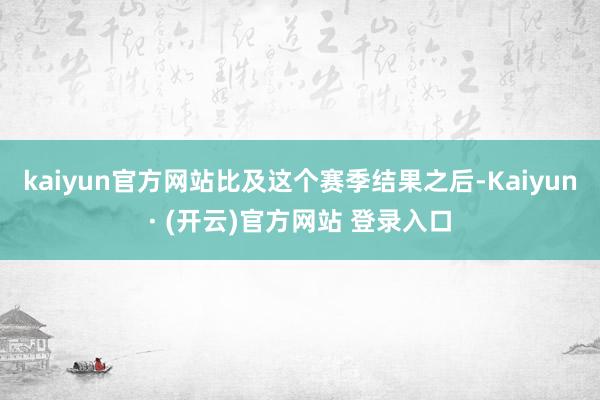 kaiyun官方网站比及这个赛季结果之后-Kaiyun· (开云)官方网站 登录入口
