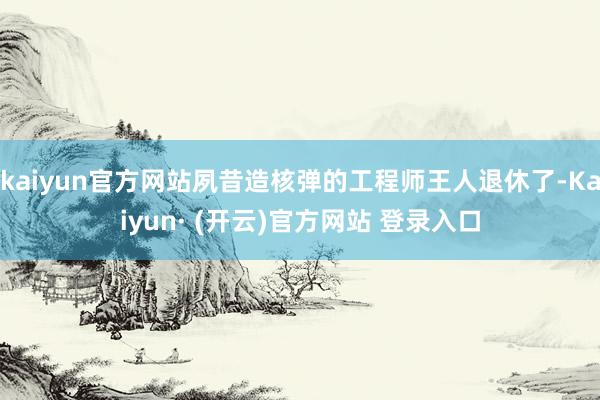 kaiyun官方网站夙昔造核弹的工程师王人退休了-Kaiyun· (开云)官方网站 登录入口