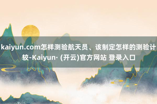 kaiyun.com怎样测验航天员、该制定怎样的测验计较-Kaiyun· (开云)官方网站 登录入口