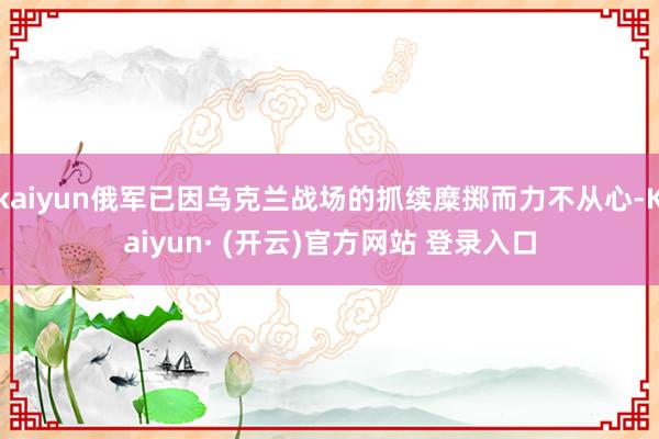 kaiyun俄军已因乌克兰战场的抓续糜掷而力不从心-Kaiyun· (开云)官方网站 登录入口