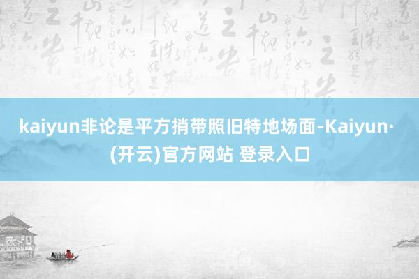 kaiyun非论是平方捎带照旧特地场面-Kaiyun· (开云)官方网站 登录入口